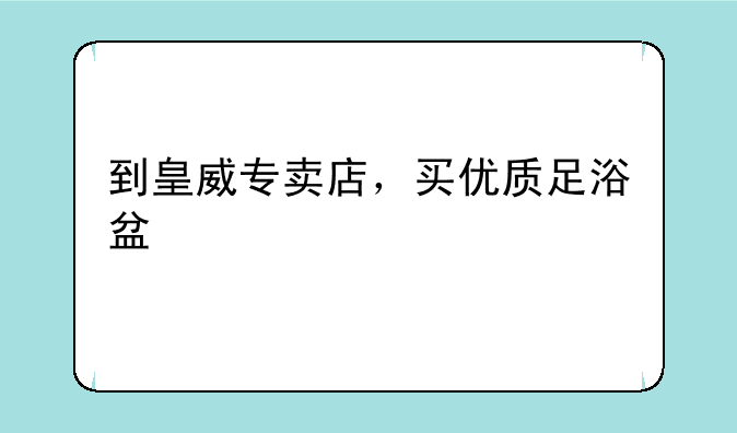 到皇威专卖店，买优质足浴盆
