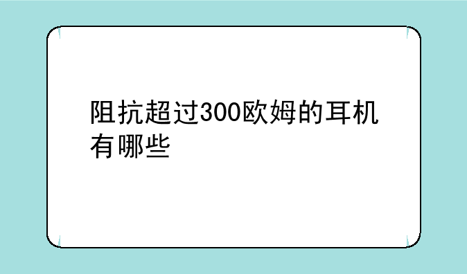 阻抗超过300欧姆的耳机有哪些