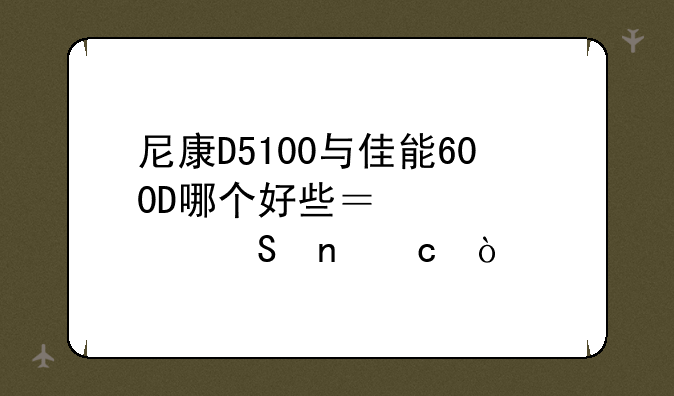 尼康D5100与佳能600D哪个好些？性价比更高？