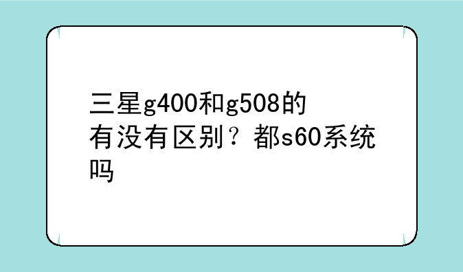 三星g400和g508的有没有区别？都s60系统吗