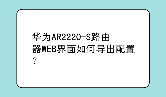 华为AR2220-S路由器WEB界面如何导出配置？