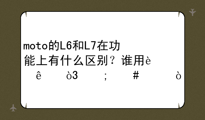 moto的L6和L7在功能上有什么区别？谁用过了，怎么样？