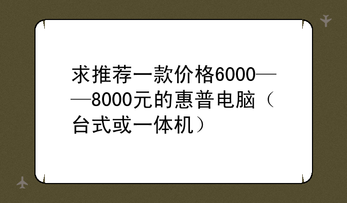 求推荐一款价格6000——8000元的惠普电脑（台式或一体机）