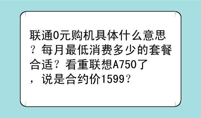 联通0元购机具体什么意思？每月最低消费多少的套餐合适？看重联想A750了，说是合约价1599？