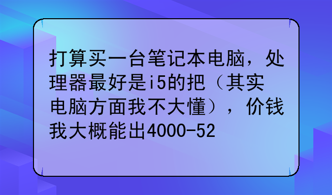 打算买一台笔记本电脑，处理器最好是i5的把（其实电脑方面我不大懂），价钱我大概能出4000-5200