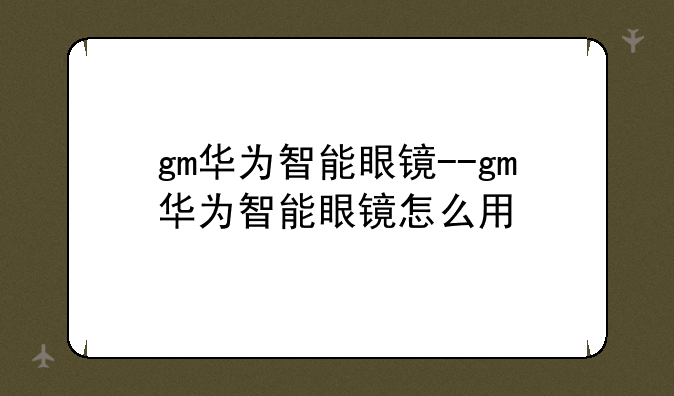 gm华为智能眼镜--gm华为智能眼镜怎么用