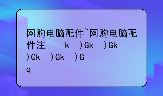 网购电脑配件~网购电脑配件注意事项