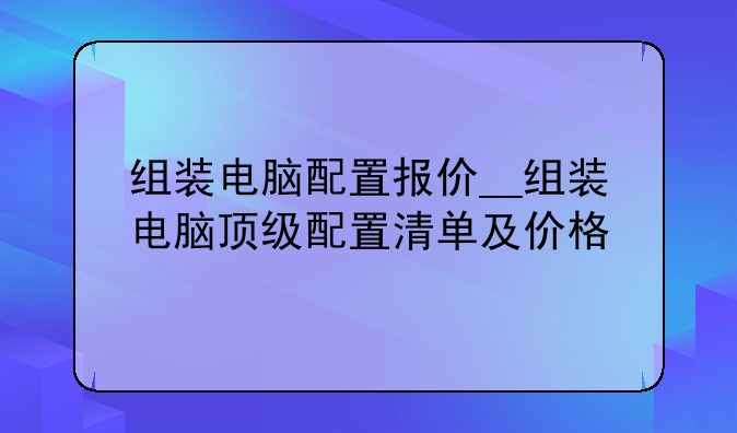 组装电脑配置报价__组装电脑顶级配置清单及价格