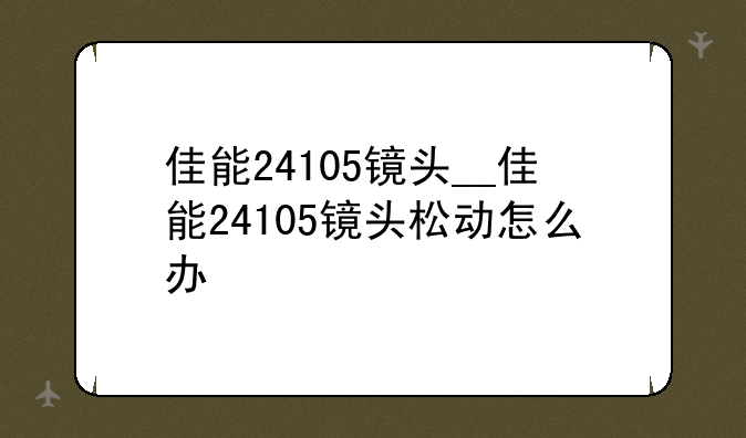 佳能24105镜头__佳能24105镜头松动怎么办