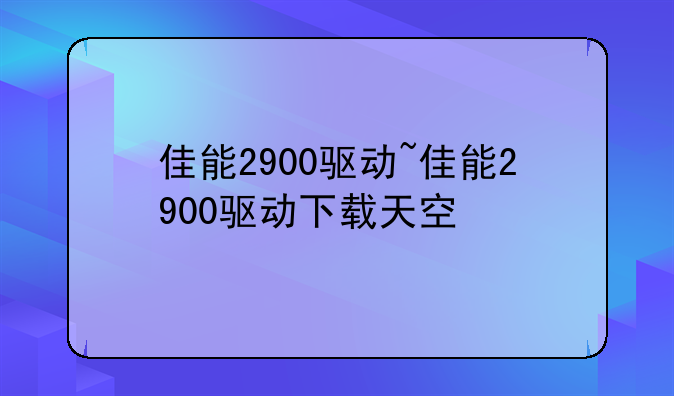 佳能2900驱动~佳能2900驱动下载天空