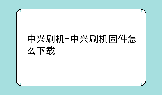中兴刷机-中兴刷机固件怎么下载