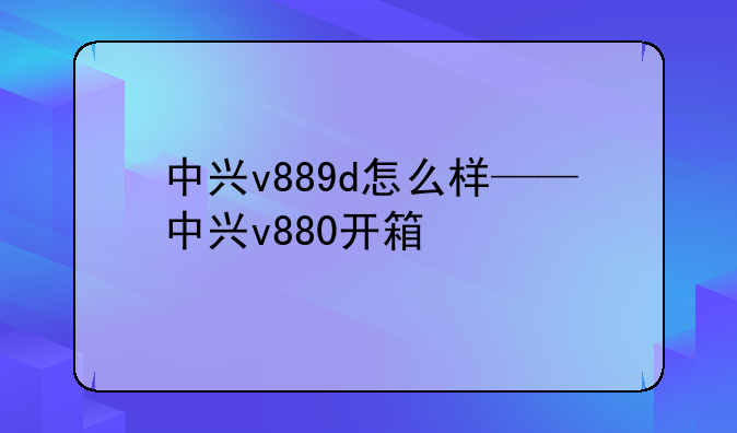 中兴v889d怎么样——中兴v880开箱