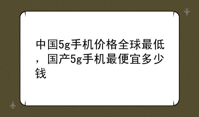 中国5g手机价格全球最低，国产5g手机最便宜多少钱