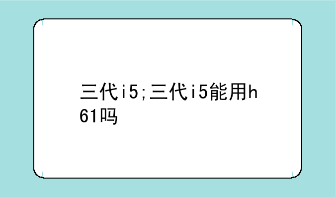 三代i5;三代i5能用h61吗
