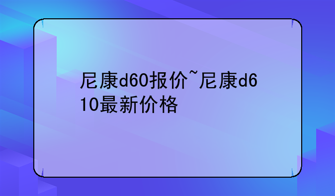 尼康d60报价~尼康d610最新价格