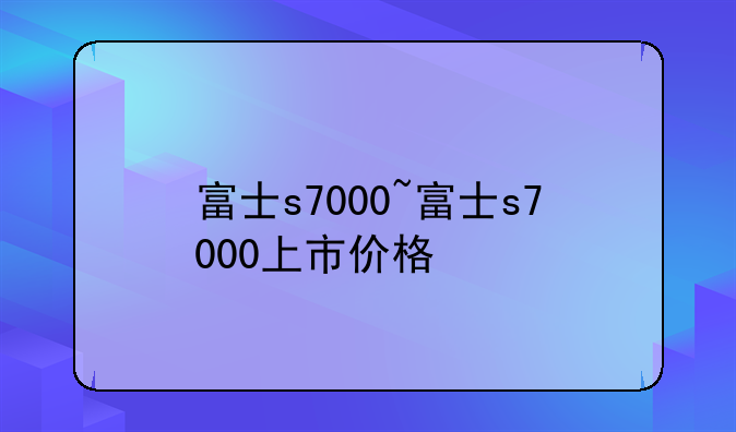 富士s7000~富士s7000上市价格