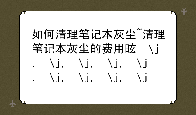 如何清理笔记本灰尘~清理笔记本灰尘的费用是多少?
