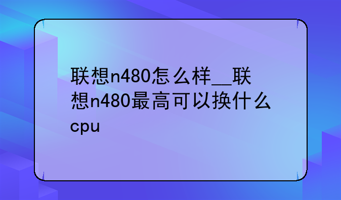 联想n480怎么样__联想n480最高可以换什么cpu