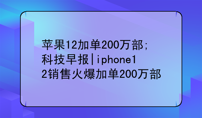 苹果12加单200万部;科技早报|iphone12销售火爆加单200万部