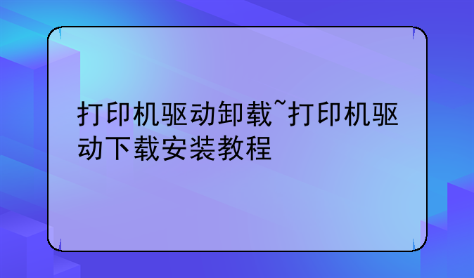 打印机驱动卸载~打印机驱动下载安装教程