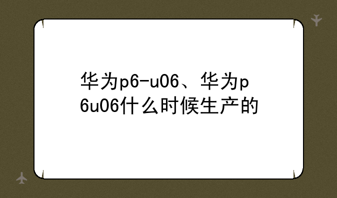 华为p6-u06、华为p6u06什么时候生产的