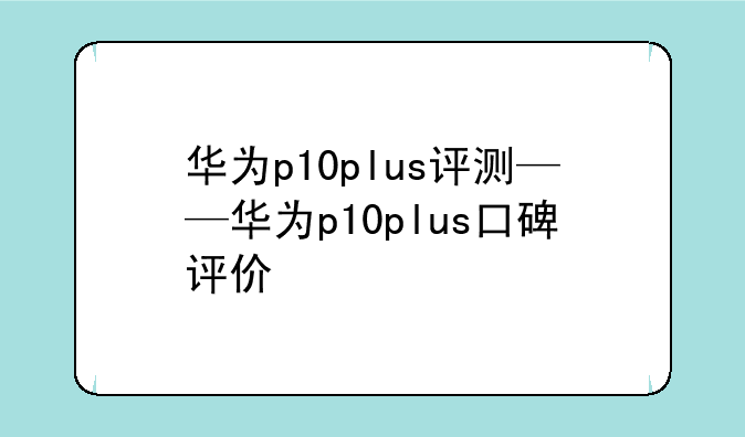 华为p10plus评测——华为p10plus口碑评价