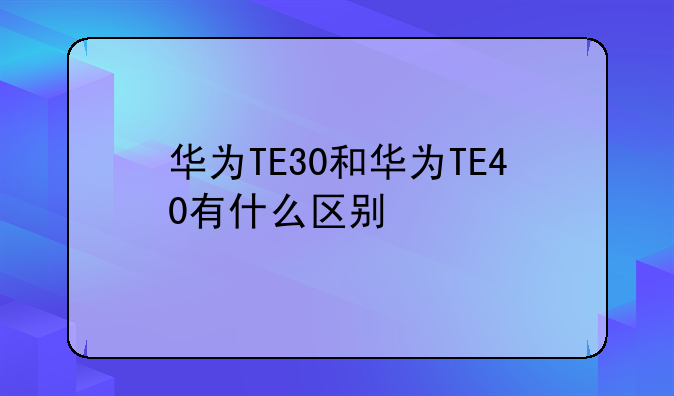 华为TE30和华为TE40有什么区别