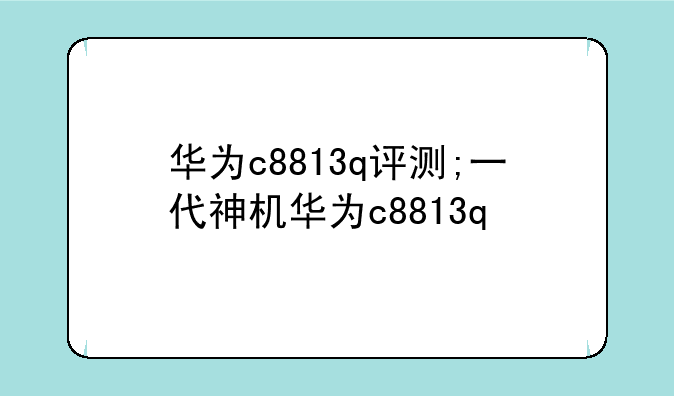 华为c8813q评测;一代神机华为c8813q