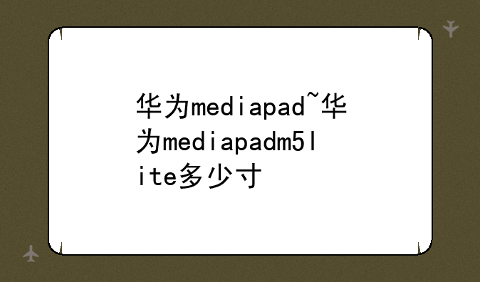 华为mediapad~华为mediapadm5lite多少寸