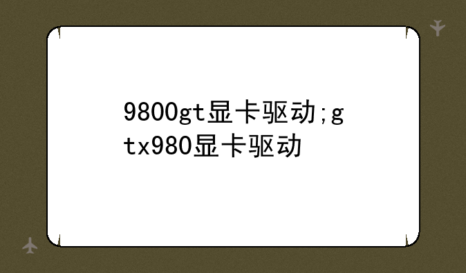 9800gt显卡驱动;gtx980显卡驱动