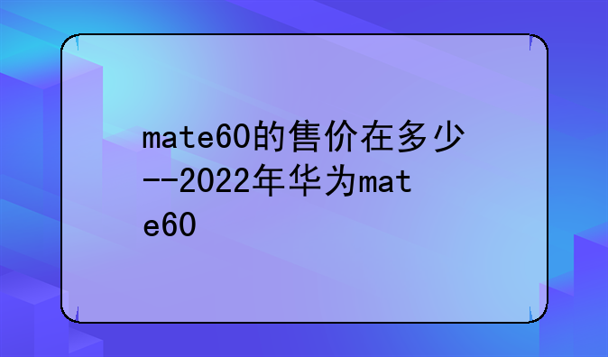 mate60的售价在多少--2022年华为mate60